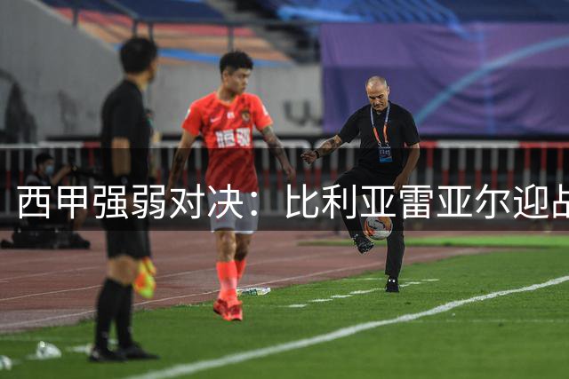 西甲强弱对决：比利亚雷亚尔迎战状态火热的拉科鲁尼亚